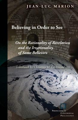 Believing in Order to See: On the Rationality of Revelation and the Irrationality of Some Believers by Jean-Luc Marion, Christina M Gschwandtner