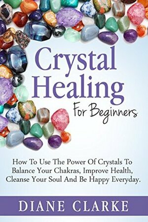 Crystal Healing For Beginners: How to Use the Power of Crystals to Balance Your Chakras, Improve Health, Cleanse Your Soul and Be Happy Everyday (Crystal Healing, Chakras, Crystals) by Diane Clarke