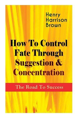 How To Control Fate Through Suggestion & Concentration: The Road To Success: Become the Master of Your Own Destiny and Feel the Positive Power of Focu by Henry Harrison Brown