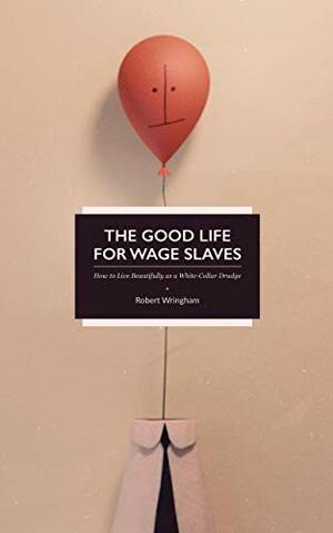 The Good Life for Wage Slaves: How to Live Beautifully as a White-Collar Drudge by Robert Wringham