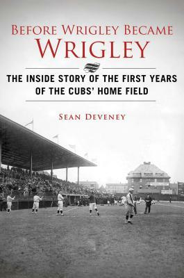 Before Wrigley Became Wrigley: The Inside Story of the First Years of the Cubsa' Home Field by Sean Deveney