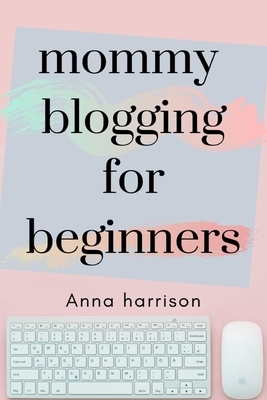 Mommy Blogging For Beginners: A beginners blueprint to starting and monetizing a blog for mom's by Anna Harrison