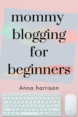Mommy Blogging For Beginners: A beginners blueprint to starting and monetizing a blog for mom's by Anna Harrison