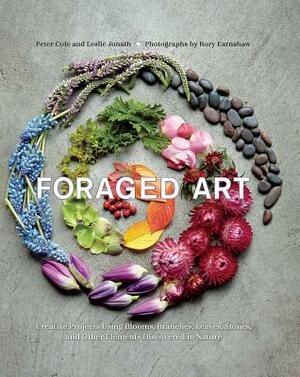 Foraged Art: Creating Projects Using Blooms, Branches, Leaves, Stones, and Other Elements Discovered in Nature by Leslie Jonath, Peter Cole