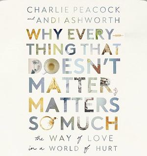 Why Everything That Doesn't Matter, Matters So Much: The Way of Love in a World of Hurt by Andi Ashworth, Charlie Peacock