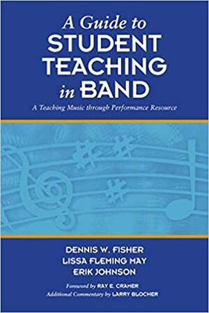 A Guide to Student Teaching in Band: A Teaching Music through Performance Resource by Dennis W. Fisher, Erik Johnson, Lissa Fleming May