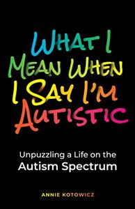 What I Mean When I Say I'm Autistic: Unpuzzling a Life on the Autism Spectrum by Annie Kotowicz