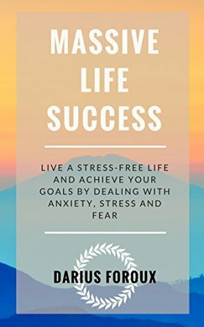 Massive Life Success: Live a Stress-Free Life and Achieve Your Goals by Dealing with Anxiety, Stress and Fear by Darius Foroux