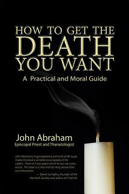 How to Get the Death You Want: A Practical and Moral Guide by John Abraham