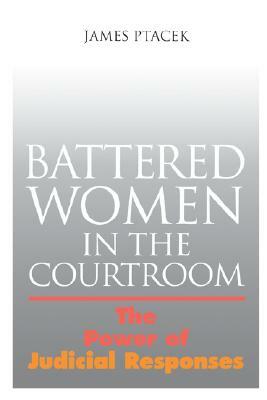 Battered Women in the Courtroom: The Power of Judicial Response by James Ptacek