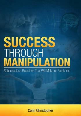 Success Through Manipulation: Subconscious Reactions That Will Make Or Break You by 