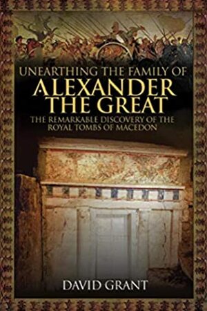 Unearthing the Family of Alexander the Great: The Remarkable Discovery of the Royal Tombs of Macedon by David Grant