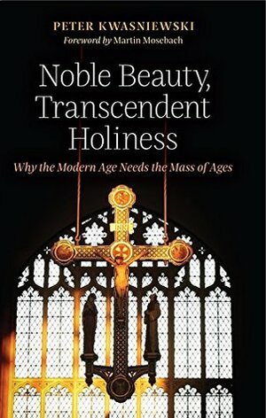 Noble Beauty, Transcendent Holiness: Why the Modern Age Needs the Mass of Ages by Peter Kwasniewski, Martin Mosebach
