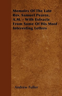 Memoirs Of The Late Rev. Samuel Pearce, A.M. - With Extracts From Some Of His Most Interesting Letters by Andrew Fuller