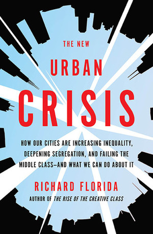 The New Urban Crisis: How Our Cities Are Increasing Inequality, Deepening Segregation, and Failing the Middle Class-and What We Can Do About It by Richard Florida
