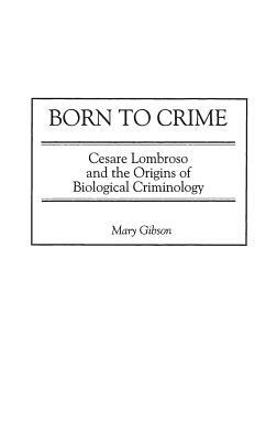Born to Crime: Cesare Lombroso and the Origins of Biological Criminology by Mary Gibson