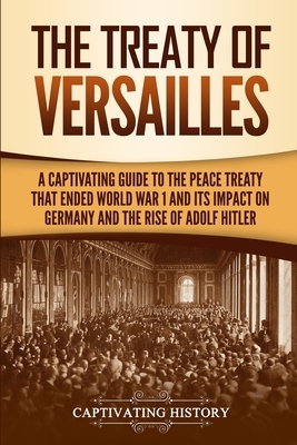 The Treaty of Versailles: A Captivating Guide to the Peace Treaty That Ended World War 1 and Its Impact on Germany and the Rise of Adolf Hitler by Captivating History