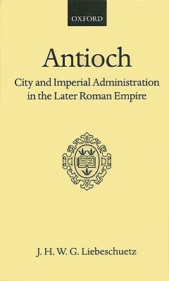 Antioch: City and Imperial Administration in the Later Roman Empire by J. H. W. G. Liebeschuetz
