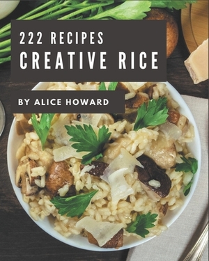 222 Creative Rice Recipes: Making More Memories in your Kitchen with Rice Cookbook! by Alice Howard