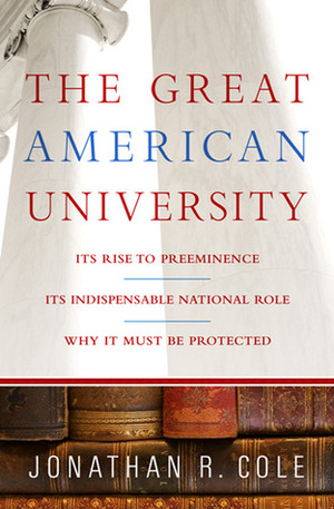 The Great American University: Its Rise to Preeminence, Its Indispensable National Role, Why It Must Be Protected by Jonathan R. Cole