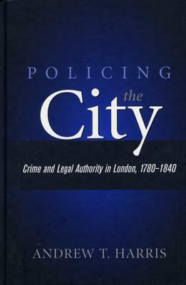 Policing the City: Crime and Legal Authority in London, 1780-1840 by Andrew T. Harris