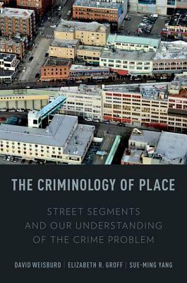 The Criminology of Place: Street Segments and Our Understanding of the Crime Problem by Elizabeth R. Groff, David Weisburd, Sue-Ming Yang
