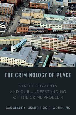 The Criminology of Place: Street Segments and Our Understanding of the Crime Problem by Sue-Ming Yang, Elizabeth R. Groff, David Weisburd