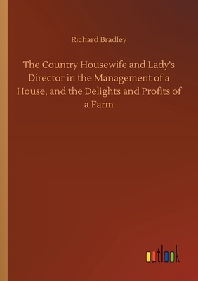 The Country Housewife and Lady's Director in the Management of a House, and the Delights and Profits of a Farm by Richard Bradley