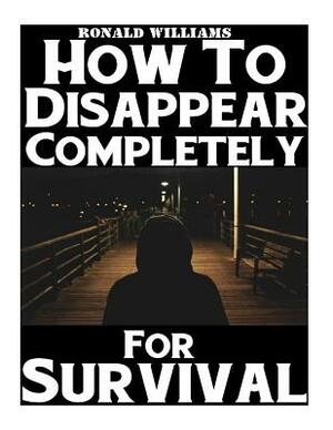 How To Disappear Completely For Survival: A Step-By-Step Beginner's Survival Guide On How To Evade Your Pursuers, Go Off Grid, And Begin A New Identit by Ronald Williams
