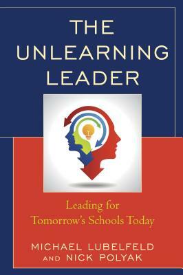 The Unlearning Leader: Leading for Tomorrow's Schools Today by Michael Lubelfeld, Nick Polyak