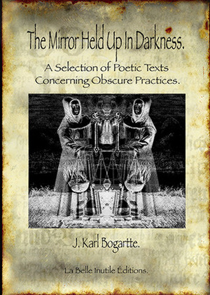 The Mirror held Up In Darkness: A Selection of Poetic Texts Concerning Obscure Practices by J. Karl Bogartte
