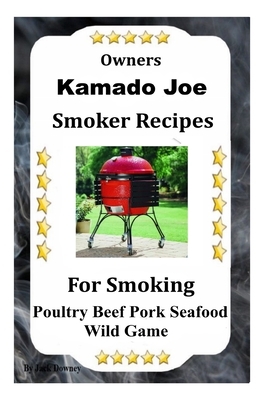 Kamado Joe Smoker Recipes: Cookbook For Smoking Poultry Beef Pork Seafood Wild Game by Jack Downey