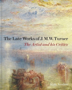 The Late Works of J. M. W. Turner: The Artist and His Critics by Sam Smiles