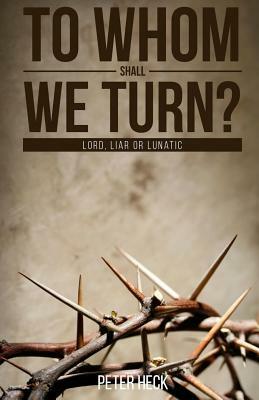 To Whom Shall We Turn?: Lord, Liar or Lunatic by Peter Heck