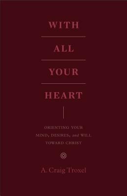 With All Your Heart: Orienting Your Mind, Desires, and Will Toward Christ by A. Craig Troxel