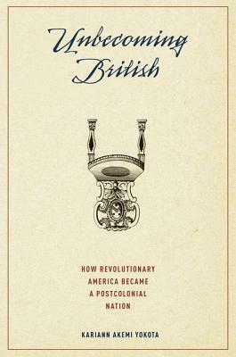 Unbecoming British: How Revolutionary America Became a Postcolonial Nation by Kariann Akemi Yokota