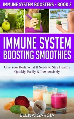 Immune System Boosting Smoothies: Give Your Body What It Needs to Stay Healthy - Quickly, Easily & Inexpensively by Elena Garcia