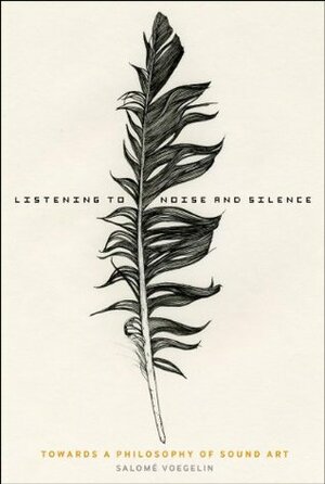 Listening to Noise and Silence: Towards a Philosophy of Sound Art by Salomé Voegelin