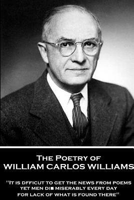 The Poetry of William Carlos Williams: "It is difficult to get the news from poems yet men die miserably every day for lack of what is found there." by William Carlos Williams