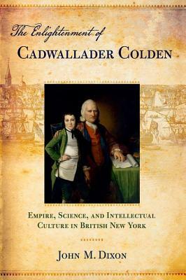 The Enlightenment of Cadwallader Colden: Empire, Science, and Intellectual Culture in British New York by John M. Dixon