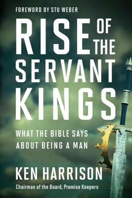 Rise of the Servant Kings: What the Bible Says about Being a Man by Ken Harrison