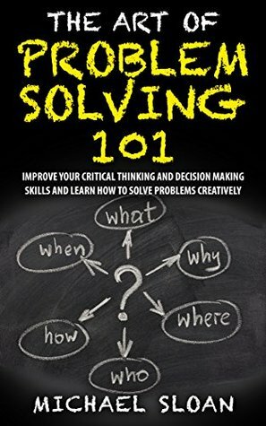 The Art Of Problem Solving 101: Improve Your Critical Thinking And Decision Making Skills And Learn How To Solve Problems Creatively by Michael Sloan