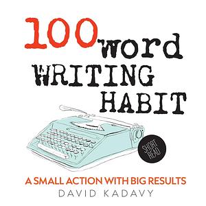 100-Word Writing Habit: A Small Action With Big Results by David Kadavy, David Kadavy