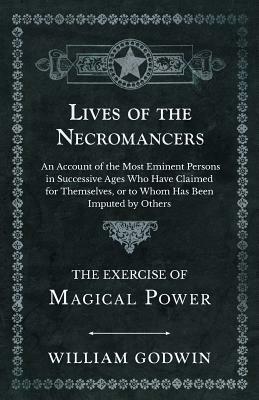 Lives of the Necromancers - An Account of the Most Eminent Persons in Successive Ages Who Have Claimed for Themselves, or to Whom Has Been Imputed by by William Godwin