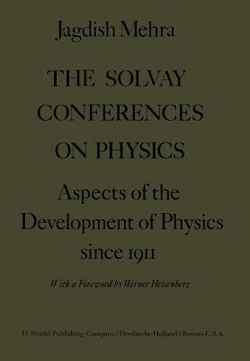 The Solvay Conferences on Physics: Aspects of the Development of Physics Since 1911 by Jagdish Mehra