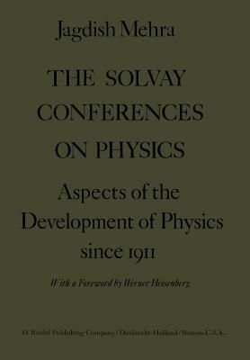 The Solvay Conferences on Physics: Aspects of the Development of Physics Since 1911 by Jagdish Mehra