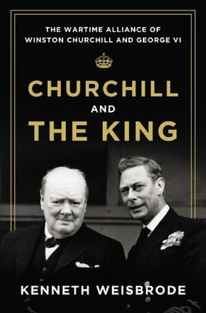 Churchill and the King: The Wartime Alliance of Winston Churchill and George VI by Kenneth Weisbrode