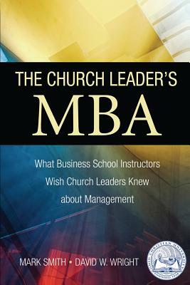 The Church Leader's MBA: What Business School Instructors Wish Church Leaders Knew about Management by Mark Smith, David W. Wright