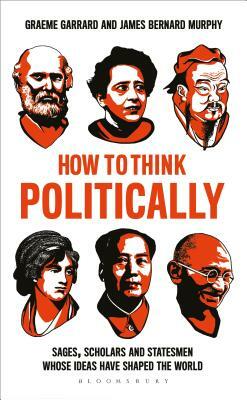 How to Think Politically: Sages, Scholars and Statesmen Whose Ideas Have Shaped the World by James Bernard Murphy, Graeme Garrard