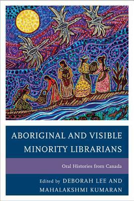 Aboriginal and Visible Minority Librarians: Oral Histories from Canada by Deborah Lee, Mahalakshmi Kumaran